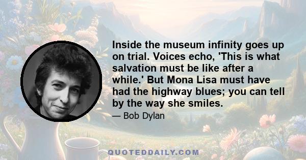 Inside the museum infinity goes up on trial. Voices echo, 'This is what salvation must be like after a while.' But Mona Lisa must have had the highway blues; you can tell by the way she smiles.