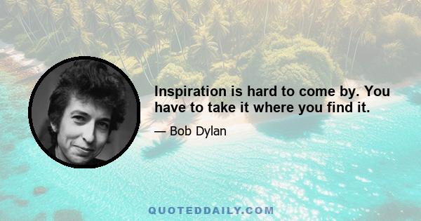 Inspiration is hard to come by. You have to take it where you find it.