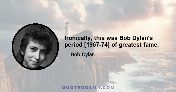 Ironically, this was Bob Dylan's period [1967-74] of greatest fame.