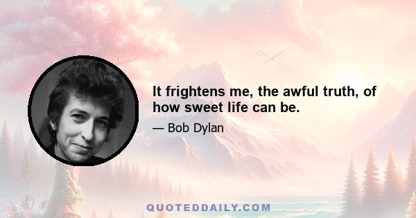 It frightens me, the awful truth, of how sweet life can be.