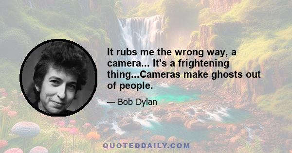 It rubs me the wrong way, a camera... It's a frightening thing...Cameras make ghosts out of people.