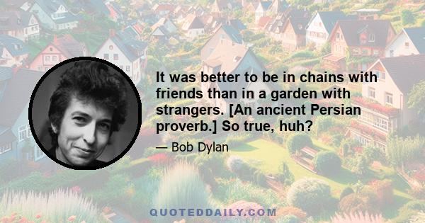 It was better to be in chains with friends than in a garden with strangers. [An ancient Persian proverb.] So true, huh?