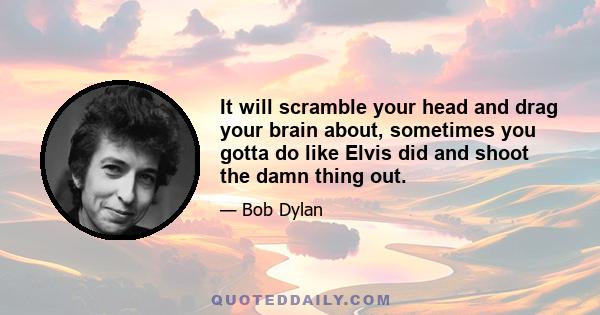 It will scramble your head and drag your brain about, sometimes you gotta do like Elvis did and shoot the damn thing out.