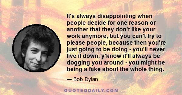 It's always disappointing when people decide for one reason or another that they don't like your work anymore, but you can't try to please people, because then you're just going to be doing - you'll never live it down,