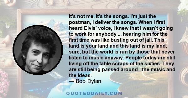 It's not me, it's the songs. I'm just the postman, I deliver the songs. When I first heard Elvis' voice, I knew that I wasn't going to work for anybody ... hearing him for the first time was like busting out of jail.