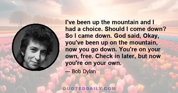 I've been up the mountain and I had a choice. Should I come down? So I came down. God said, Okay, you've been up on the mountain, now you go down. You're on your own, free. Check in later, but now you're on your own.