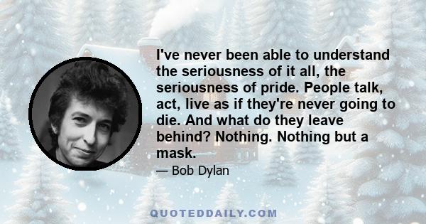 I've never been able to understand the seriousness of it all, the seriousness of pride. People talk, act, live as if they're never going to die. And what do they leave behind? Nothing. Nothing but a mask.