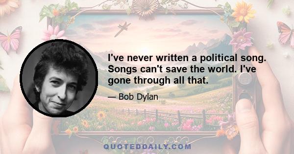 I've never written a political song. Songs can't save the world. I've gone through all that.