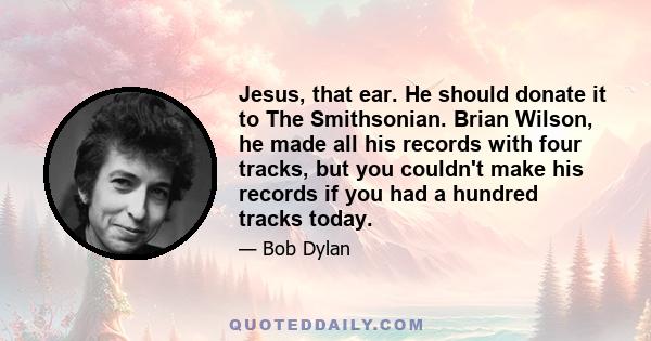 Jesus, that ear. He should donate it to The Smithsonian. Brian Wilson, he made all his records with four tracks, but you couldn't make his records if you had a hundred tracks today.