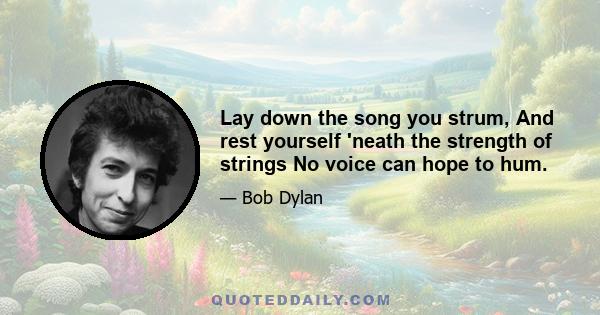 Lay down the song you strum, And rest yourself 'neath the strength of strings No voice can hope to hum.