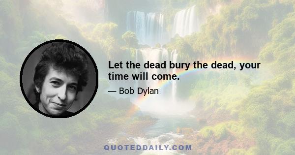 Let the dead bury the dead, your time will come.