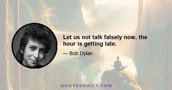 Let us not talk falsely now, the hour is getting late.