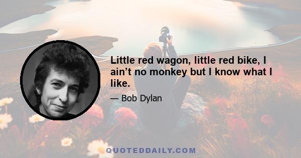 Little red wagon, little red bike, I ain’t no monkey but I know what I like.