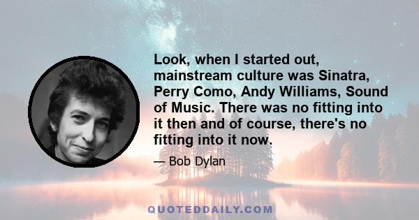 Look, when I started out, mainstream culture was Sinatra, Perry Como, Andy Williams, Sound of Music. There was no fitting into it then and of course, there's no fitting into it now.