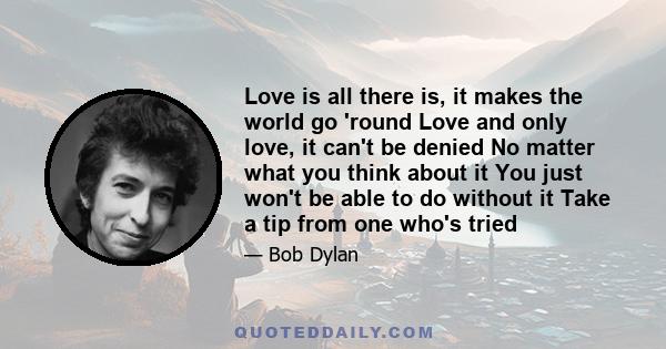 Love is all there is, it makes the world go 'round Love and only love, it can't be denied No matter what you think about it You just won't be able to do without it Take a tip from one who's tried