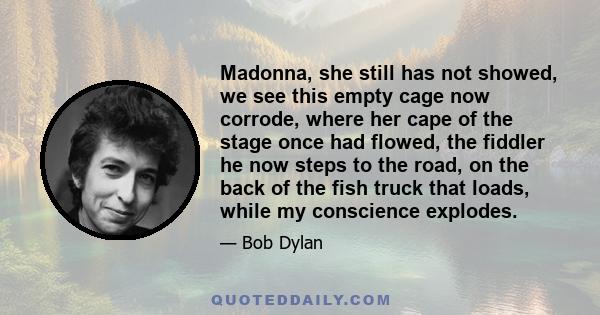 Madonna, she still has not showed, we see this empty cage now corrode, where her cape of the stage once had flowed, the fiddler he now steps to the road, on the back of the fish truck that loads, while my conscience