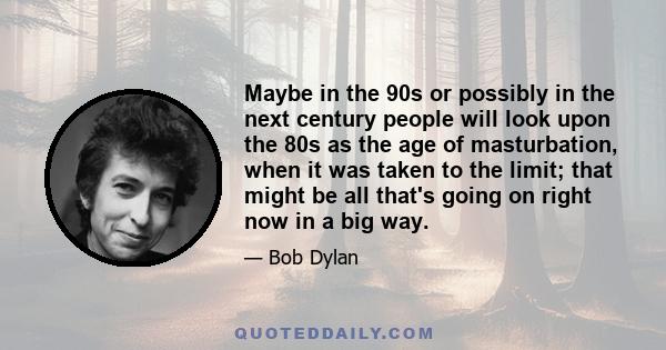 Maybe in the 90s or possibly in the next century people will look upon the 80s as the age of masturbation, when it was taken to the limit; that might be all that's going on right now in a big way.