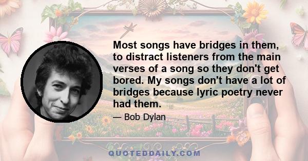 Most songs have bridges in them, to distract listeners from the main verses of a song so they don't get bored. My songs don't have a lot of bridges because lyric poetry never had them.