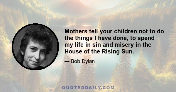 Mothers tell your children not to do the things I have done, to spend my life in sin and misery in the House of the Rising Sun.