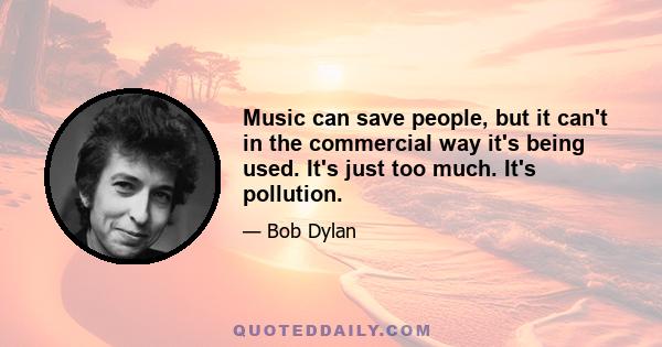 Music can save people, but it can't in the commercial way it's being used. It's just too much. It's pollution.