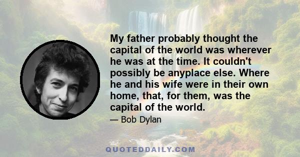 My father probably thought the capital of the world was wherever he was at the time. It couldn't possibly be anyplace else. Where he and his wife were in their own home, that, for them, was the capital of the world.