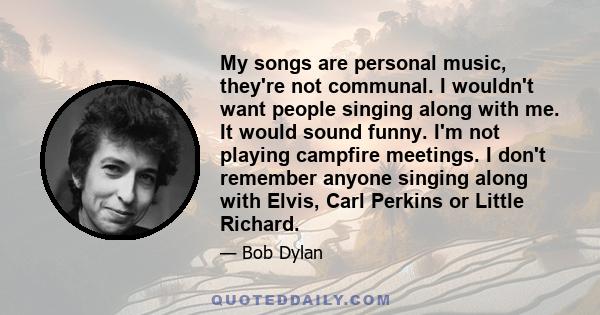 My songs are personal music, they're not communal. I wouldn't want people singing along with me. It would sound funny. I'm not playing campfire meetings. I don't remember anyone singing along with Elvis, Carl Perkins or 