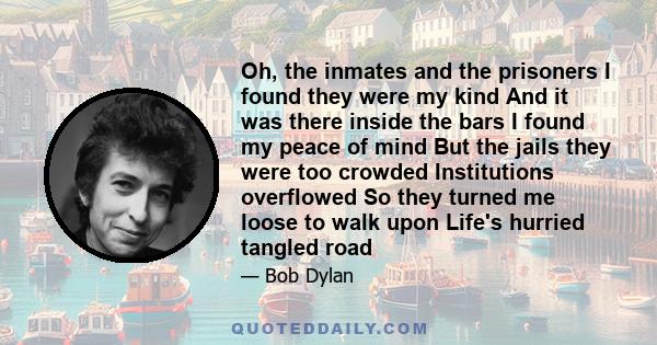 Oh, the inmates and the prisoners I found they were my kind And it was there inside the bars I found my peace of mind But the jails they were too crowded Institutions overflowed So they turned me loose to walk upon