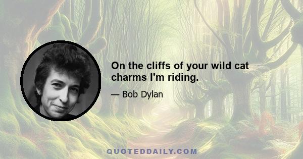 On the cliffs of your wild cat charms I'm riding.