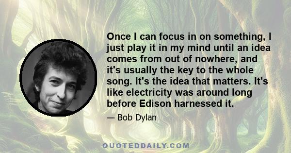 Once I can focus in on something, I just play it in my mind until an idea comes from out of nowhere, and it's usually the key to the whole song. It's the idea that matters. It's like electricity was around long before