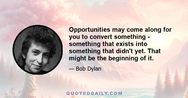 Opportunities may come along for you to convert something - something that exists into something that didn't yet. That might be the beginning of it.