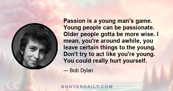 Passion is a young man's game. Young people can be passionate. Older people gotta be more wise. I mean, you're around awhile, you leave certain things to the young. Don't try to act like you're young. You could really