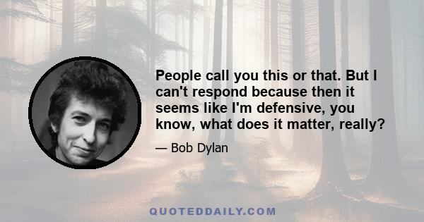 People call you this or that. But I can't respond because then it seems like I'm defensive, you know, what does it matter, really?