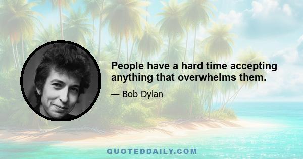 People have a hard time accepting anything that overwhelms them.