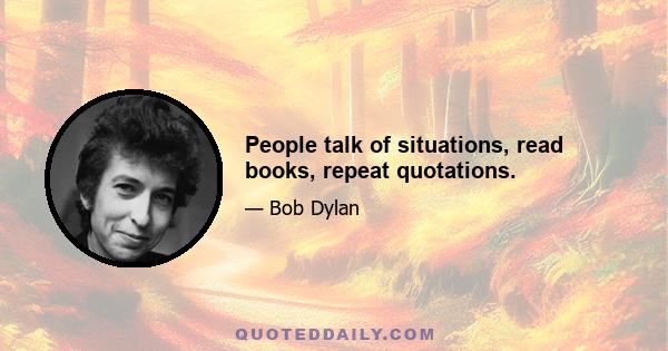 People talk of situations, read books, repeat quotations.