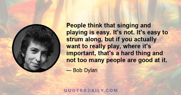 People think that singing and playing is easy. It's not. It's easy to strum along, but if you actually want to really play, where it's important, that's a hard thing and not too many people are good at it.