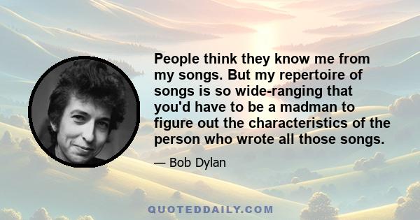 People think they know me from my songs. But my repertoire of songs is so wide-ranging that you'd have to be a madman to figure out the characteristics of the person who wrote all those songs.