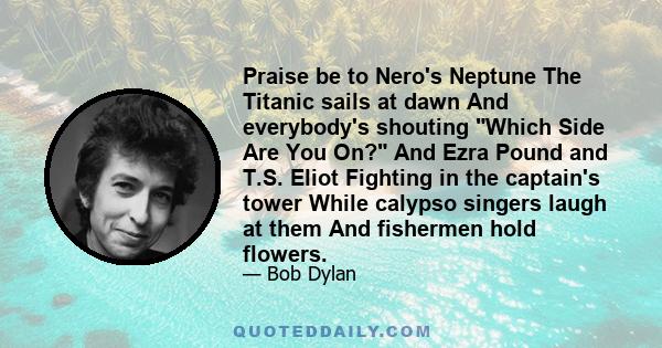 Praise be to Nero's Neptune The Titanic sails at dawn And everybody's shouting Which Side Are You On? And Ezra Pound and T.S. Eliot Fighting in the captain's tower While calypso singers laugh at them And fishermen hold