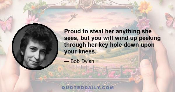 Proud to steal her anything she sees, but you will wind up peeking through her key hole down upon your knees.