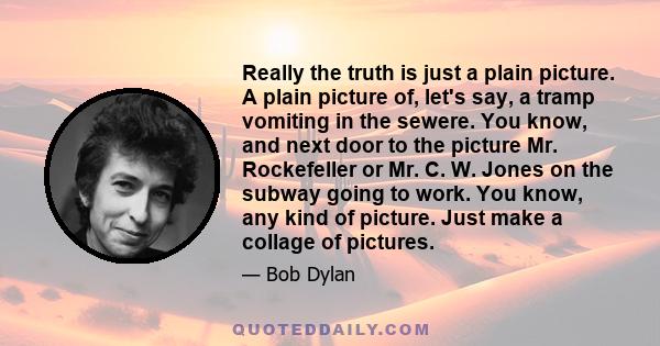 Really the truth is just a plain picture. A plain picture of, let's say, a tramp vomiting in the sewere. You know, and next door to the picture Mr. Rockefeller or Mr. C. W. Jones on the subway going to work. You know,