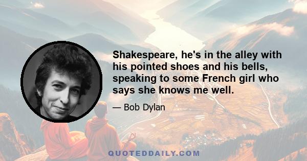 Shakespeare, he's in the alley with his pointed shoes and his bells, speaking to some French girl who says she knows me well.