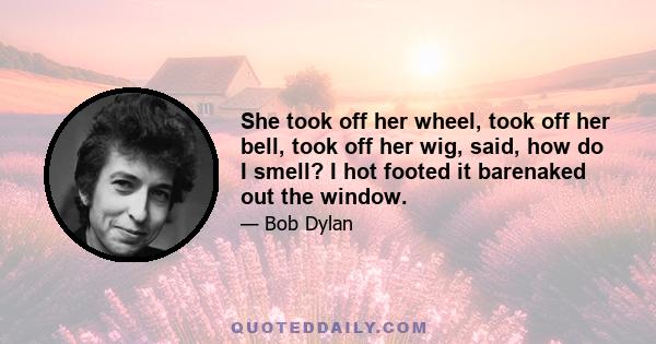 She took off her wheel, took off her bell, took off her wig, said, how do I smell? I hot footed it barenaked out the window.