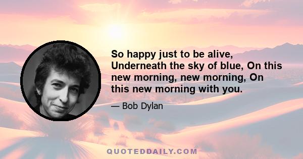 So happy just to be alive, Underneath the sky of blue, On this new morning, new morning, On this new morning with you.