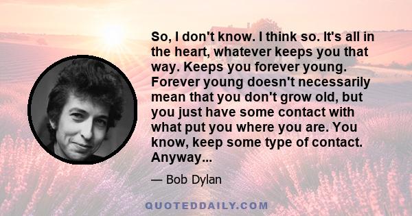 So, I don't know. I think so. It's all in the heart, whatever keeps you that way. Keeps you forever young. Forever young doesn't necessarily mean that you don't grow old, but you just have some contact with what put you 