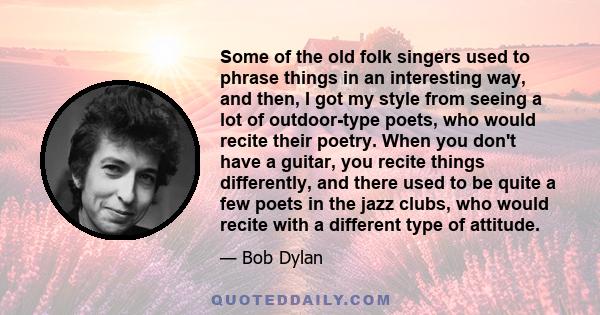 Some of the old folk singers used to phrase things in an interesting way, and then, I got my style from seeing a lot of outdoor-type poets, who would recite their poetry. When you don't have a guitar, you recite things