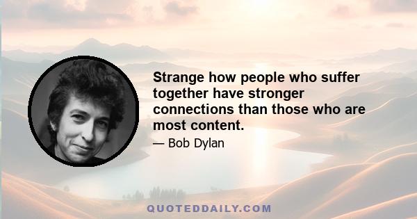 Strange how people who suffer together have stronger connections than those who are most content.