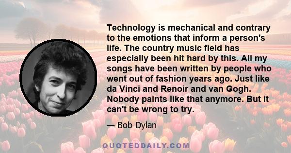 Technology is mechanical and contrary to the emotions that inform a person's life. The country music field has especially been hit hard by this. All my songs have been written by people who went out of fashion years