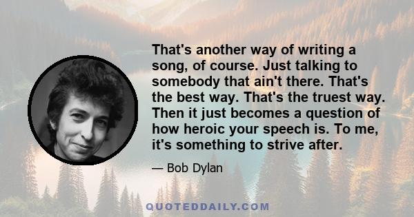 That's another way of writing a song, of course. Just talking to somebody that ain't there. That's the best way. That's the truest way. Then it just becomes a question of how heroic your speech is. To me, it's something 