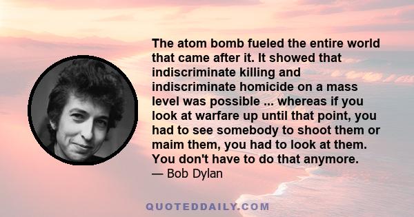 The atom bomb fueled the entire world that came after it. It showed that indiscriminate killing and indiscriminate homicide on a mass level was possible ... whereas if you look at warfare up until that point, you had to 