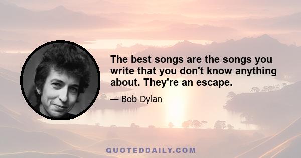 The best songs are the songs you write that you don't know anything about. They're an escape.