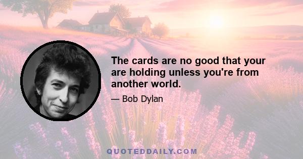 The cards are no good that your are holding unless you're from another world.